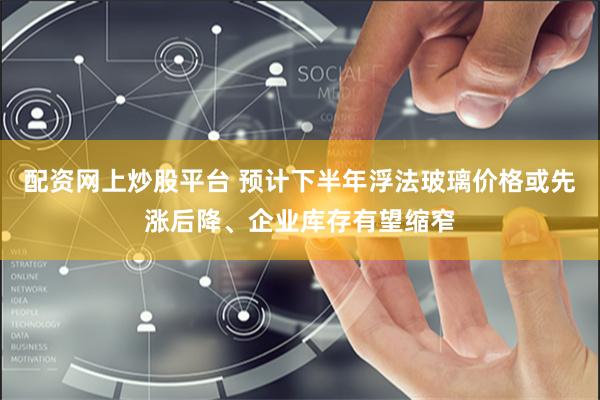 配资网上炒股平台 预计下半年浮法玻璃价格或先涨后降、企业库存有望缩窄