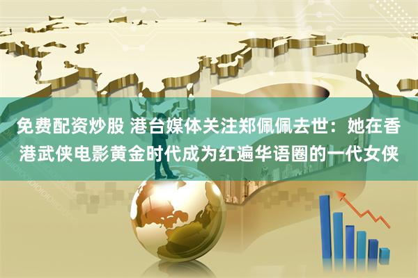 免费配资炒股 港台媒体关注郑佩佩去世：她在香港武侠电影黄金时代成为红遍华语圈的一代女侠
