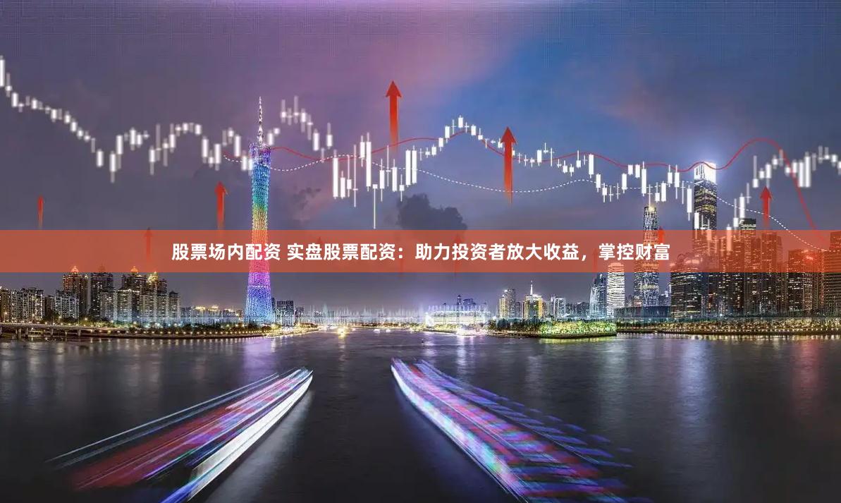 股票场内配资 实盘股票配资：助力投资者放大收益，掌控财富