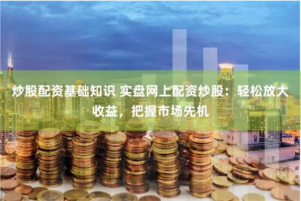 炒股配资基础知识 实盘网上配资炒股：轻松放大收益，把握市场先机