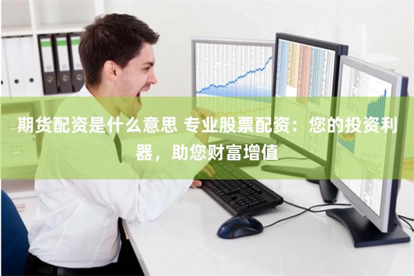 期货配资是什么意思 专业股票配资：您的投资利器，助您财富增值