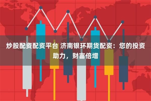 炒股配资配资平台 济南银环期货配资：您的投资助力，财富倍增
