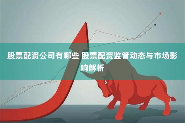 股票配资公司有哪些 股票配资监管动态与市场影响解析