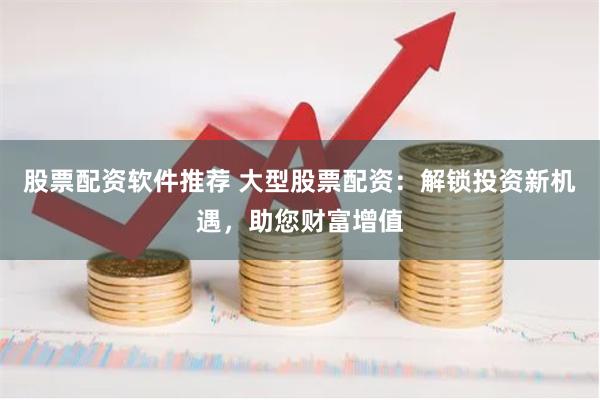 股票配资软件推荐 大型股票配资：解锁投资新机遇，助您财富增值