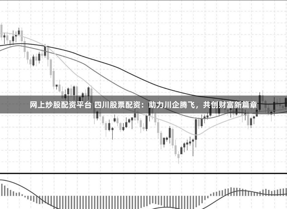网上炒股配资平台 四川股票配资：助力川企腾飞，共创财富新篇章
